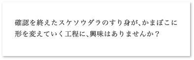 確認を終えたスケソウダラのすり身が、かまぼこに形を変えていく工程に、興味はありませんか？