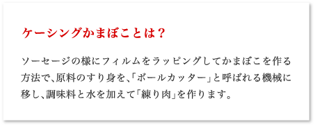 ケーシングかまぼことは？ ソーセージの様にフィルムをラッピングしてかまぼこを作る方法で、原料のすり身を、「ボールカッター」と呼ばれる機械に移し、調味料と水を加えて「練り肉」を作ります。