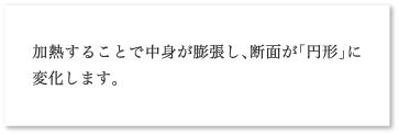加熱することで中身が膨張し、断面が「円形」に変化します。
