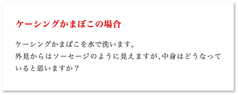 ケーシングかまぼこの場合 ケーシングかまぼこを水で洗います。外見からはソーセージのように見えますが、中身はどうなっていると思いますか？