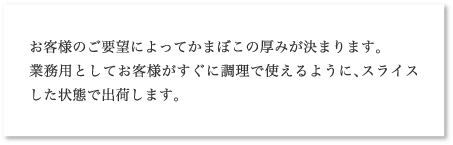 お客様のご要望によってかまぼこの厚みが決まります。
業務用としてお客様がすぐに調理で使えるように、スライスした状態で出荷します。