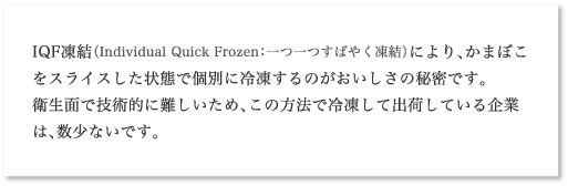 IQF凍結（Individual Quick Frozen：一つ一つすばやく凍結）により、かまぼこをスライスした状態で個別に冷凍するのがおいしさの秘密です。衛生面で技術的に難しいため、この方法で冷凍して出荷している企業は、数少ないです。