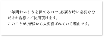 一年間おいしさを保てるので、必要な時に必要な分だけお客様にご使用頂けます。このことが、皆様から大変喜ばれている理由です。