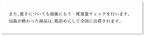 また、重さについても最後にもう一度重量チェックを行います。包装が終わった商品は、箱詰めにして全国に出荷されます。