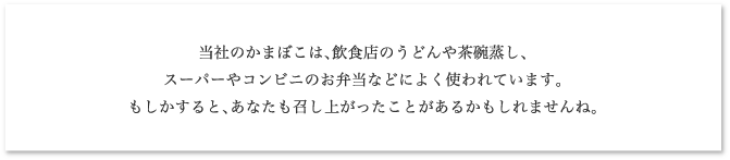 当社のかまぼこは、飲食店のうどんや茶碗蒸し、スーパーやコンビニのお弁当などによく使われています。もしかすると、あなたも召し上がったことがあるかもしれませんね。